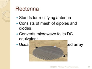 Rectenna
 Stands for rectifying antenna
 Consists of mesh of dipoles and
diodes
 Converts microwave to its DC
equivalent
 Usually multi-element phased array
8/31/2010 Wireless Power Transmission 31
 