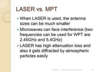 LASER vs. MPT
 When LASER is used, the antenna
sizes can be much smaller
 Microwaves can face interference (two
frequencies can be used for WPT are
2.45GHz and 5.4GHz)
 LASER has high attenuation loss and
also it gets diffracted by atmospheric
particles easily
8/31/2010 Wireless Power Transmission 34
 