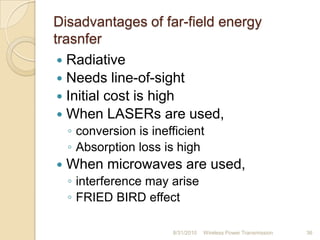 Disadvantages of far-field energy
trasnfer
 Radiative
 Needs line-of-sight
 Initial cost is high
 When LASERs are used,
◦ conversion is inefficient
◦ Absorption loss is high
 When microwaves are used,
◦ interference may arise
◦ FRIED BIRD effect
8/31/2010 Wireless Power Transmission 36
 