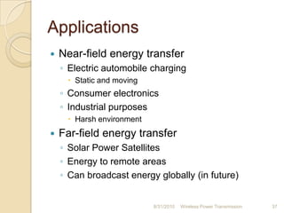 Applications
 Near-field energy transfer
◦ Electric automobile charging
 Static and moving
◦ Consumer electronics
◦ Industrial purposes
 Harsh environment
 Far-field energy transfer
◦ Solar Power Satellites
◦ Energy to remote areas
◦ Can broadcast energy globally (in future)
8/31/2010 Wireless Power Transmission 37
 