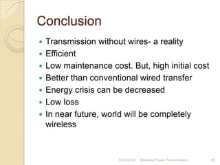Conclusion
 Transmission without wires- a reality
 Efficient
 Low maintenance cost. But, high initial cost
 Better than conventional wired transfer
 Energy crisis can be decreased
 Low loss
 In near future, world will be completely
wireless
8/31/2010 Wireless Power Transmission 38
 