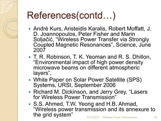 References(contd…)
 André Kurs, Aristeidis Karalis, Robert Moffatt, J.
D. Joannopoulos, Peter Fisher and Marin
Soljačić, “Wireless Power Transfer via Strongly
Coupled Magnetic Resonances”, Science, June
2007
 T. R. Robinson, T. K. Yeoman and R. S. Dhillon,
“Environmental impact of high power density
microwave beams on different atmospheric
layers”,
 White Paper on Solar Power Satellite (SPS)
Systems, URSI, September 2006
 Richard M. Dickinson, and Jerry Grey, “Lasers
for Wireless Power Transmission”
 S.S. Ahmed, T.W. Yeong and H.B. Ahmad,
“Wireless power transmission and its annexure to
the grid system” 8/31/2010 Wireless Power Transmission 40
 