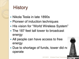 History
 Nikola Tesla in late 1890s
 Pioneer of induction techniques
 His vision for “World Wireless System”
 The 187 feet tall tower to broadcast
energy
 All people can have access to free
energy
 Due to shortage of funds, tower did not
operate
8/31/2010 Wireless Power Transmission 6
 