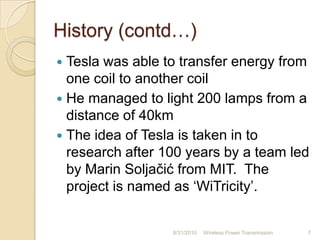 History (contd…)
 Tesla was able to transfer energy from
one coil to another coil
 He managed to light 200 lamps from a
distance of 40km
 The idea of Tesla is taken in to
research after 100 years by a team led
by Marin Soljačić from MIT. The
project is named as „WiTricity‟.
8/31/2010 Wireless Power Transmission 7
 