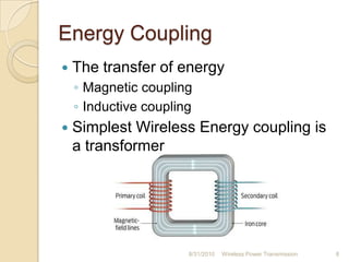 Energy Coupling
 The transfer of energy
◦ Magnetic coupling
◦ Inductive coupling
 Simplest Wireless Energy coupling is
a transformer
8/31/2010 Wireless Power Transmission 8
 