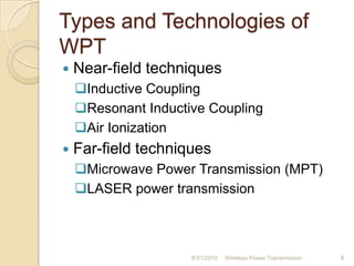 Types and Technologies of
WPT
 Near-field techniques
Inductive Coupling
Resonant Inductive Coupling
Air Ionization
 Far-field techniques
Microwave Power Transmission (MPT)
LASER power transmission
8/31/2010 Wireless Power Transmission 9
 