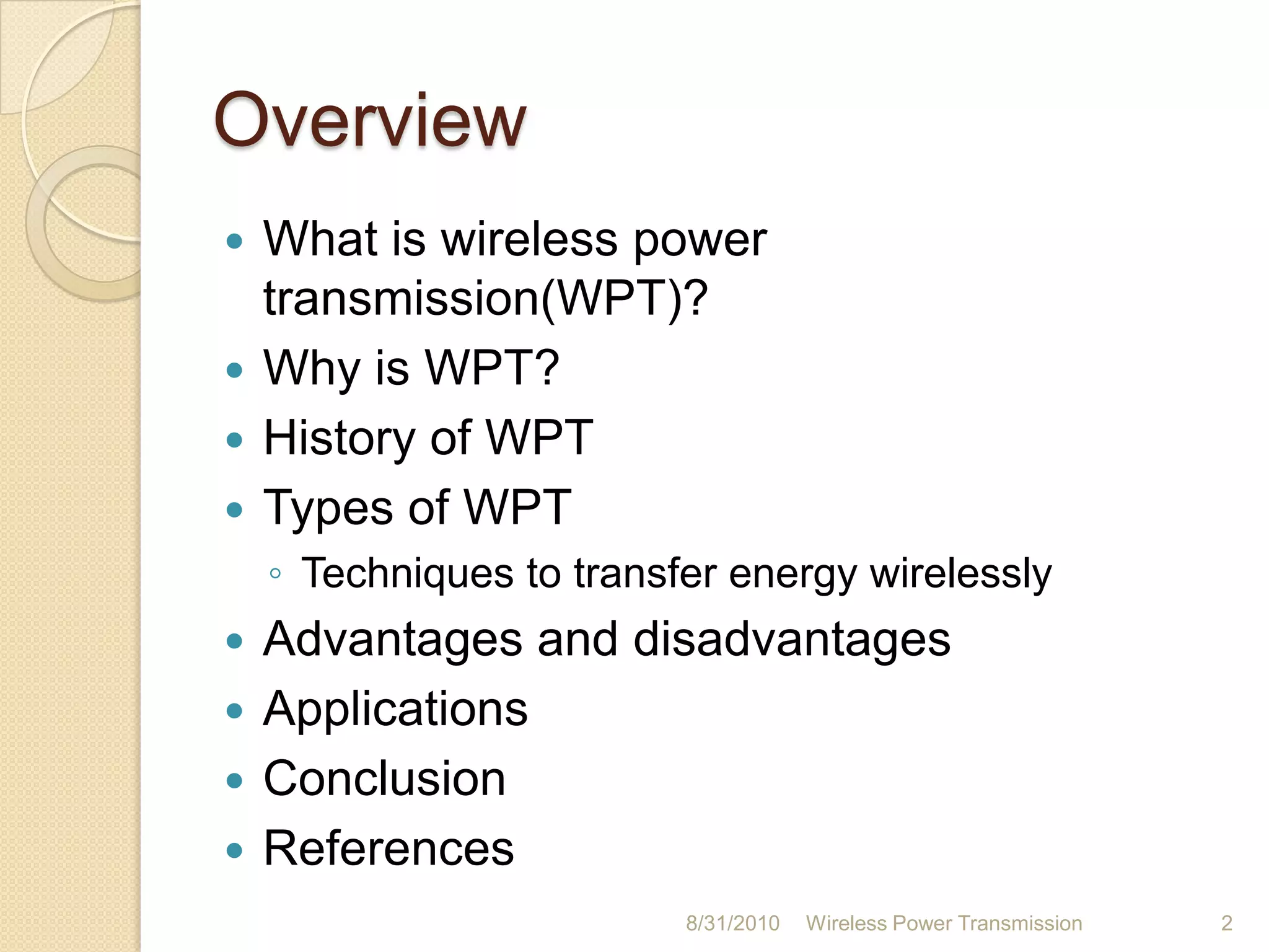 OverviewWhat is wireless power transmission(WPT)?Why is WPT?History of WPTTypes of WPTTechniques to transfer energy wirelesslyAdvantages and disadvantagesApplicationsConclusionReferences 26-Aug-10Wireless Power Transmission2
