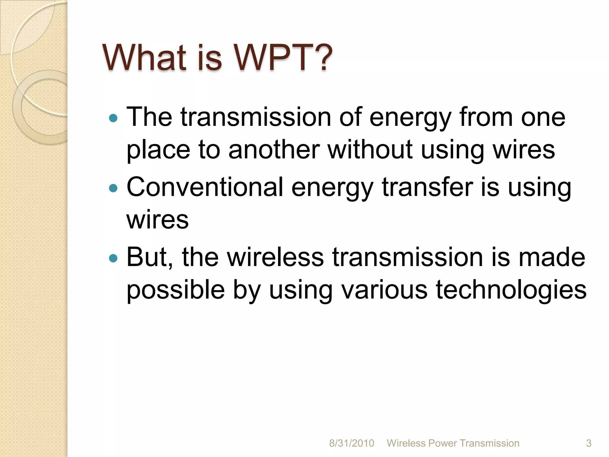 What is WPT?The transmission of energy from one place to another without using wiresConventional energy transfer is using wiresBut, the wireless transmission is made possible by using various technologies26-Aug-10Wireless Power Transmission3