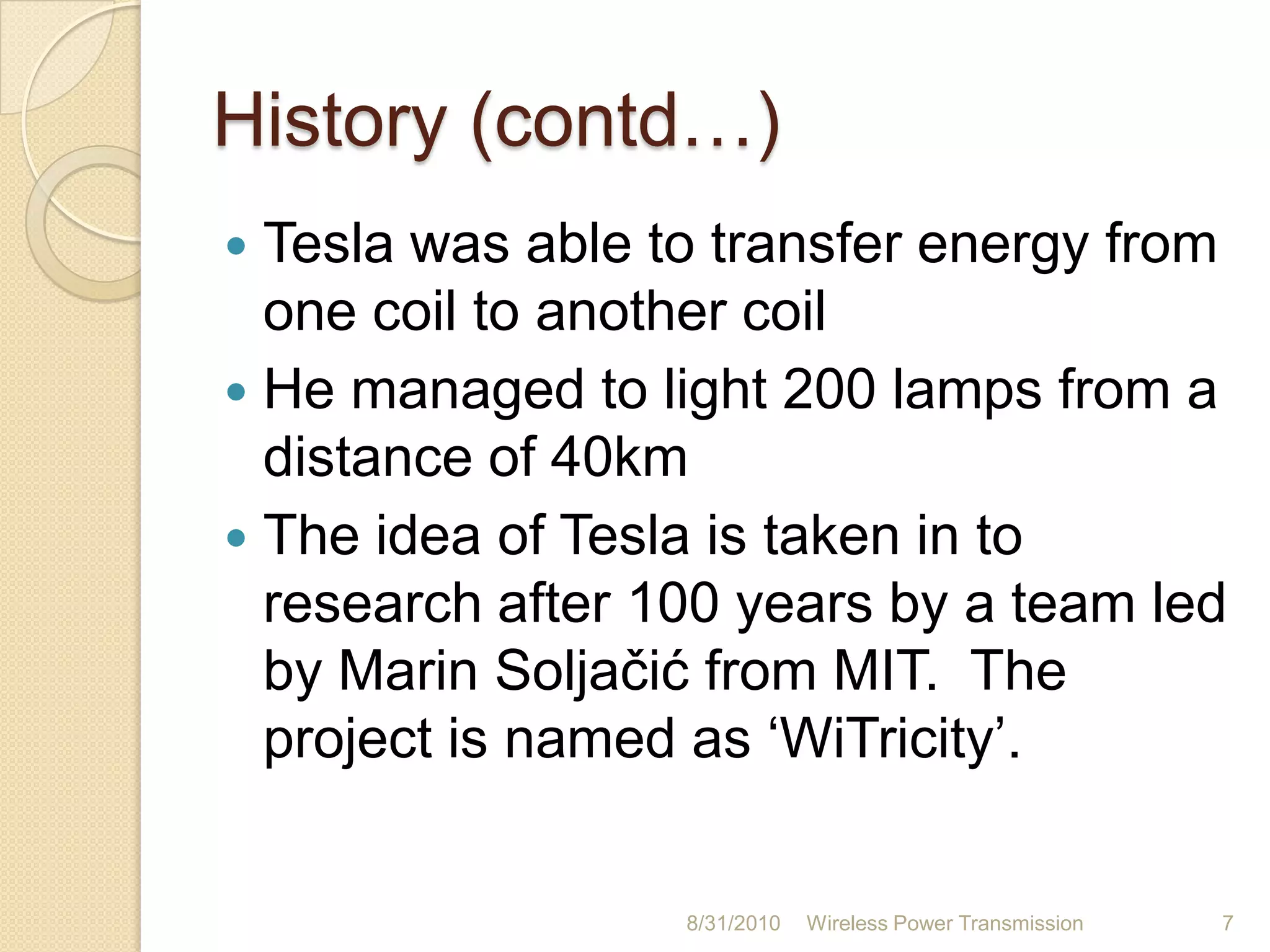 HistoryNikola Tesla in late 1890sPioneer of induction techniquesHis vision for “World Wireless System”The 187 feet tall tower to broadcast energyAll people can have access to free energyDue to shortage of funds, tower did not operate26-Aug-10Wireless Power Transmission6