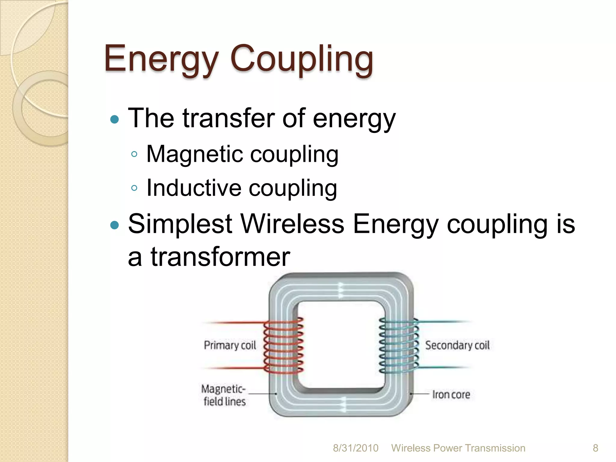 History (contd…)Tesla was able to transfer energy from one coil to another coilHe managed to light 200 lamps from a distance of 40kmThe idea of Tesla is taken in to research after 100 years by a team led by Marin Soljačić from MIT.  The project is named as ‘WiTricity’. 26-Aug-10Wireless Power Transmission7
