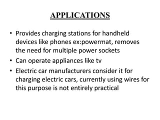 APPLICATIONS
• Provides charging stations for handheld
devices like phones ex:powermat, removes
the need for multiple power sockets
• Can operate appliances like tv
• Electric car manufacturers consider it for
charging electric cars, currently using wires for
this purpose is not entirely practical

 