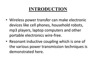 INTRODUCTION
• Wireless power transfer can make electronic
devices like cell phones, household robots,
mp3 players, laptop computers and other
portable electronics wire-free.
• Resonant inductive coupling which is one of
the various power transmission techniques is
demonstrated here.

 