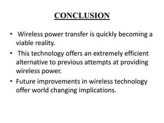 CONCLUSION
• Wireless power transfer is quickly becoming a
viable reality.
• This technology offers an extremely efficient
alternative to previous attempts at providing
wireless power.
• Future improvements in wireless technology
offer world changing implications.

 