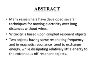 ABSTRACT
• Many researchers have developed several
techniques for moving electricity over long
distances without wires.
• Witricity is based upon coupled resonant objects.
• Two objects having same resonating frequency
and in magnetic resonance tend to exchange
energy, while dissipating relatively little energy to
the extraneous off-resonant objects.

 