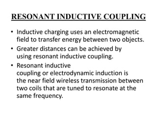RESONANT INDUCTIVE COUPLING
• Inductive charging uses an electromagnetic
field to transfer energy between two objects.
• Greater distances can be achieved by
using resonant inductive coupling.
• Resonant inductive
coupling or electrodynamic induction is
the near field wireless transmission between
two coils that are tuned to resonate at the
same frequency.

 