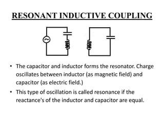 RESONANT INDUCTIVE COUPLING

• The capacitor and inductor forms the resonator. Charge
oscillates between inductor (as magnetic field) and
capacitor (as electric field.)
• This type of oscillation is called resonance if the
reactance's of the inductor and capacitor are equal.

 