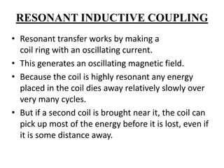 RESONANT INDUCTIVE COUPLING
• Resonant transfer works by making a
coil ring with an oscillating current.
• This generates an oscillating magnetic field.
• Because the coil is highly resonant any energy
placed in the coil dies away relatively slowly over
very many cycles.
• But if a second coil is brought near it, the coil can
pick up most of the energy before it is lost, even if
it is some distance away.

 