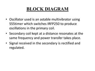 BLOCK DIAGRAM
• Oscillator used is an astable multivibrator using
555timer which switches IRFP250 to produce
oscillations in the primary coil.
• Secondary coil kept at a distance resonates at the
same frequency and power transfer takes place.
• Signal received in the secondary is rectified and
regulated.

 