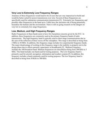 6


Very Low to Extremely Low Frequency Ranges
Antennas of these frequencies would need to be of sizes that are very impractical to build and
would be better suited for power transmission over wire. Several of these frequencies are
specifically used for submarine communication transmission [5]. Extremely low frequencies and
possibly other frequencies in the band up to 3 KHz have the uncertain risk of being potentially
hazardous the humans and the environment. There is still on going research on the dangers on
very low to extremely low range frequencies.

Low, Medium, and High Frequency Ranges
Radio Frequencies in these bands seem to have few hazardous concerns given by the FCC. In
addition, these frequencies are commonly used as the primary frequency bands of radio
transmission. The high frequency band is typically used in short range communications due to
the ease of the reflection of these waves off the ionosphere. This range is described as being from
3 MHz to 30 MHz. In addition, this frequency range includes two experimental frequency bands.
The major disadvantage of working in this frequency range is the inability to properly test in the
design phase due to effects parasitic capacitance in breadboards [5]. Medium Frequency
includes the AM broadcast band. Medium frequencies are described as being from 300 KHz to 3
MHz. This band includes one band used for testing purposes. The Low frequency band is
primarily used for aircraft, navigation, information and weather systems [5]. In addition, this
frequency includes a band commonly used for testing purposes. The low frequency band is
described as being from 30 KHz to 300 KHz.
 