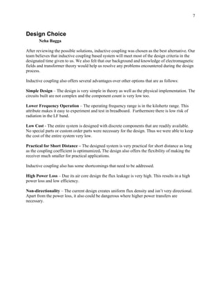 7



Design Choice
       Neha Bagga

After reviewing the possible solutions, inductive coupling was chosen as the best alternative. Our
team believes that inductive coupling based system will meet most of the design criteria in the
designated time given to us. We also felt that our background and knowledge of electromagnetic
fields and transformer theory would help us resolve any problems encountered during the design
process.

Inductive coupling also offers several advantages over other options that are as follows:

Simple Design – The design is very simple in theory as well as the physical implementation. The
circuits built are not complex and the component count is very low too.

Lower Frequency Operation – The operating frequency range is in the kilohertz range. This
attribute makes it easy to experiment and test in breadboard. Furthermore there is low risk of
radiation in the LF band.

Low Cost - The entire system is designed with discrete components that are readily available.
No special parts or custom order parts were necessary for the design. Thus we were able to keep
the cost of the entire system very low.

Practical for Short Distance – The designed system is very practical for short distance as long
as the coupling coefficient is optimumized. The design also offers the flexibility of making the
receiver much smaller for practical applications.

Inductive coupling also has some shortcomings that need to be addressed.

High Power Loss – Due its air core design the flux leakage is very high. This results in a high
power loss and low efficiency.

Non-directionality – The current design creates uniform flux density and isn’t very directional.
Apart from the power loss, it also could be dangerous where higher power transfers are
necessary.
 