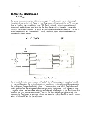 8



Theoretical Background
       Neha Bagga

Our power transmission system utilizes the concepts of transformer theory. In a basic single
phase transformer as shown in figure 1, when the primary coil is connected to an AC source, a
time varying flux is produced in the core. This flux is confined within the magnetic core. If
another coil is added on the same core, the flux links the second coil inducing voltage at its
terminals given by the equation 1.1. where N is the number of turns of the secondary coil and φ
is the flux generated [6]. Furthermore if a load is connected across the terminals of the coil,
current flows across the load.

                     V = -N (∂φ/∂t)                                   [1.1]




                                Figure 1: An Ideal Transformer

Our system follows the same concepts of Faraday’s law of electromagnetic induction, but with
two major differences. Our system is an air core transformer i.e. there is no solid magnetic core
that confines the flux produced at the primary. This means that there is high flux leakage and
only a portion of the flux generated induces an emf across the secondary coil. Moreover in our
system the primary and secondary coils are two feet apart, which results in low flux linkage, low
coupling, and even lower power transfer. Therefore the biggest challenge in this project is to
maximize the flux linkage between the primary and secondary coils to be able to transfer enough
power to light an LED at the given distance.
 