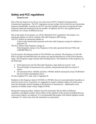 9



Safety and FCC regulations
       Samuel Lewis

One of the key factors in our device was to be aware of FCC (Federal Communications
Commission) regulations. The FCC regulations are put in place first to limit the use of particular
frequency bandwidths. In doing so, the FCC prevents multiple users from occupying the same
frequency band and interfering with one another. In addition, the FCC also regulates power
emissions of a variety of different devices.

Due to the nature of our project, we will be affected by FCC regulations. Our project is an
intentional radiator as well as working with radio frequency (RF) energy.
The FCC defines an intentional radiator as:
        A device that intentionally generates and emits radio frequency energy by radiation or
        induction [7].
The FCC defines radio frequency energy as:
        Electromagnetic energy at any frequency in the radio spectrum between 9 kHz and
        3,000,000 MHz [7].

For this project, the frequency band of 160-190 KHz was selected. The frequency of 160-190
KHz is an open test band that does not require any special permission to work in the frequency
range. This frequency range contains three limiting factors. The limitations of this frequency are
the following:

   •    Total input power into the final radio frequency stage shall not exceed 1 watt.
   •    The total length of transmission line, antenna, and ground lead shall not exceed 15
        meters.
   • All emissions below 160 kHz and above 190 kHz shall be attenuated at least 20 dB below
        the level of the unmodulated carrier.
For the complete FCC code, refer to Appendix B.

Radiation in the frequency band of 160 KHz to 190 KHz does not seem particularly hazardous at
such low power levels. In general, it is suggested to remain a distance radius of 6 inches away
from the transmitter and not standing in the direction of transmission. Additionally avoid
exposure to children under a body weight of 50 lbs.

During the testing procedure, radiation from the transmitter did not affect cell phones,
calculators, and digital watches. Direct effects of the radiation of the system on medical devices,
such as pace makers, are unknown. It is recommended that people with medical implants remain
a distance of 1 meter away from the transmitter as a precaution.
 