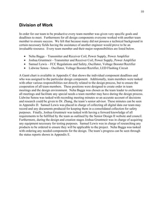 10



Division of Work
In order for our team to be productive every team member was given very specific goals and
deadlines to meet. Furthermore for all design components everyone worked with another team
member to ensure success. We felt that because many did not possess a technical background in
certain necessary fields having the assistance of another engineer would prove to be an
invaluable resource. Every team member and their major responsibilities are listed below.

   •   Neha Bagga – Transmitter and Receiver Coil, Power Supply, Power Amplifier
   •   Joshua Gruntmeir - Transmitter and Receiver Coil, Power Supply, Power Amplifier
   •   Samuel Lewis – FCC Regulations and Safety, Oscillator, Voltage Booster/Rectifier
   •   Lidwine Senou – Oscillator, Voltage Booster/Rectifier, LED Flashing Circuit

A Gantt chart is available in Appendix C that shows the individual component deadlines and
who was assigned to the particular design component. Additionally, team members were tasked
with other various responsibilities not directly related to the design process, but to ensure the
cooperation of all team members. These positions were designed to create order in team
meetings and the design environment. Neha Bagga was chosen as the team leader to orchestrate
all meetings and facilitate any special needs a team member may have during the design process.
Lidwine Senou was tasked with recording meeting minutes so an accurate account of decisions
and research could be given to Dr. Zhang, the team’s senior advisor. These minutes can be seen
in Appendix D. Samuel Lewis was placed in charge of collecting all digital data our team may
record and any documents produced for keeping them in a consolidated collection for safety
purposes. Finally, Joshua Gruntmeir was tasked with having a forward knowledge of all
requirements to be fulfilled by the team as outlined by the Senior Design II website and council.
Furthermore, during the design and creation stages Joshua Gruntmeir was in charge of acquiring
any equipment necessary for testing purposes. Samuel Lewis was in charge of researching any
products to be ordered to ensure they will be applicable to the project. Neha Bagga was tasked
with ordering any needed components for the design. The team’s progress can be seen through
the status reports shown in Appendix E.
 
