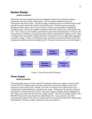 11


System Design
        Joshua Gruntmeir

With all the necessary background research completed it became clear what basic design
components the entire system would require. First we needed a method to power the
transmission side of the system. The power supply would then power an oscillator which would
provide the carrier signal with which to transmit the power. Oscillators are not generally
designed to deliver power, thus it was necessary to create a power amplifier to amplify the
oscillating signal. The power amplifier would then transfer the output power to the transmission
coil. Next, a receiver coil would be constructed to receive the transmitted power. However, the
received power would have an alternating current which is undesirable for lighting a LED. Thus,
a voltage booster and rectifier would be needed to increase the received voltage while outputting
a clean DC voltage. Finally, a LED flasher circuit would be constructed to flash the LED when
enough power had been received to light the LED. The entire system can be seen in the figure 2.




                             Figure 2: Entire System Block Diagram

Power Supply
       Joshua Gruntmeir

The main design aspects our team wanted to incorporate in the power supply was that it could
use the 120 V AC voltage found in any basic wall outlet, and use that voltage to power any
necessary circuits to the system. Initially, 120 volts is too large for our small circuits so we
incorporated a small transformer to step down the voltage. Furthermore for any basic electrical
components it would be necessary to have a DC power supply available, thus the stepped down
AC voltage converted to DC by a full-wave bridge rectifier. The full-wave bridge rectifier is the
KBU4D which can be easily found at any Radioshack store. Large capacitors were then
connected to the output of the full-wave bridge rectifier to ensure that a steady DC voltage could
be maintained. The power supply schematic can be seen in figure 3.
 