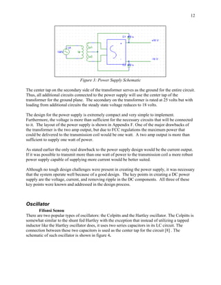 12




                                Figure 3: Power Supply Schematic

The center tap on the secondary side of the transformer serves as the ground for the entire circuit.
Thus, all additional circuits connected to the power supply will use the center tap of the
transformer for the ground plane. The secondary on the transformer is rated at 25 volts but with
loading from additional circuits the steady state voltage reduces to 18 volts.

The design for the power supply is extremely compact and very simple to implement.
Furthermore, the voltage is more than sufficient for the necessary circuits that will be connected
to it. The layout of the power supply is shown in Appendix F. One of the major drawbacks of
the transformer is the two amp output, but due to FCC regulations the maximum power that
could be delivered to the transmission coil would be one watt. A two amp output is more than
sufficient to supply one watt of power.

As stated earlier the only real drawback to the power supply design would be the current output.
If it was possible to transmit more than one watt of power to the transmission coil a more robust
power supply capable of supplying more current would be better suited.

Although no tough design challenges were present in creating the power supply, it was necessary
that the system operate well because of a good design. The key points in creating a DC power
supply are the voltage, current, and removing ripple in the DC components. All three of these
key points were known and addressed in the design process.



Oscillator
       Fifonsi Senou
There are two popular types of oscillators: the Colpitts and the Hartley oscillator. The Colpitts is
somewhat similar to the shunt fed Hartley with the exception that instead of utilizing a tapped
inductor like the Hartley oscillator does, it uses two series capacitors in its LC circuit. The
connection between these two capacitors is used as the center tap for the circuit [8] . The
schematic of such oscillator is shown in figure 4.
 