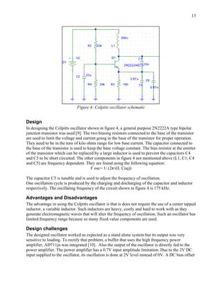 13




                              Figure 4: Colpitts oscillator schematic


Design
In designing the Colpitts oscillator shown in figure 4, a general purpose 2N2222A type bipolar
junction transistor was used [9]. The two biasing resistors connected to the base of the transistor
are used to limit the voltage and current going in the base of the transistor for proper operation.
They need to be in the tens of kilo ohms range for low base current. The capacitor connected to
the base of the transistor is used to keep the base voltage constant. The bias resistor at the emitter
of the transistor which can be replaced by a large inductor is used to prevent the capacitors C4
and C5 to be short circuited. The other components in figure 4 not mentioned above (L1, C1, C4
and C5) are frequency dependent. They are found using the following equation:
                                        F osc= 1/ (2π√(L Ceq))

The capacitor C5 is tunable and is used to adjust the frequency of oscillation.
One oscillation cycle is produced by the charging and discharging of the capacitor and inductor
respectively. The oscillating frequency of the circuit shown in figure 4 is 175 kHz.

Advantages and Disadvantages
The advantage in using the Colpitts oscillator is that is does not require the use of a center tapped
inductor, a variable inductor. Such inductors are heavy, costly and hard to work with as they
generate electromagnetic waves that will alter the frequency of oscillation. Such an oscillator has
limited frequency range because so many fixed value components are used.

Design challenges
The designed oscillator worked as expected as a stand alone system but its output was very
sensitive to loading. To rectify that problem, a buffer that uses the high frequency power
amplifier, AD711jn was integrated [10]. Also the output of the oscillator is directly fed to the
power amplifier. The power amplifier has a 0.7V input amplitude limitation. Due to the 2V DC
input supplied to the oscillator, its oscillation is done at 2V level instead of 0V. A DC bias offset
 