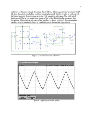 14

problem was then encountered. To correct that problem a difference amplifier to subtract the 2V
DC from the output signal of the oscillator was implemented. Finally in order to conform with
the higher harmonic distortion rule set by the FCC regulation, a low pass filter with cutoff
frequency at 190kHz was added to the output of the buffer. The higher harmonics are thus
filtered out. The complete schematic of the oscillator is shown is figure 5. The output of the
oscillator system is shown is figure 6. Its PCB layout is displayed in Appendix G.




                             Figure 5: Oscillator system schematic




                             Figure 6: Output of oscillator system
 