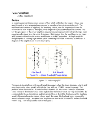 15


Power Amplifier
       Joshua Gruntmeir

Design
In order to generate the maximum amount of flux which will induce the largest voltage on a
receiving coil, a large amount of current must be transferred into the transmitting coil. The
oscillator is not capable of supplying the necessary current, thus the output signal from the
oscillator will then be passed through a power amplifier to produce the necessary current. The
key design aspects of the power amplifier are generating enough current while producing a clean
output signal without large harmonic distortions. If the output from the amplifier was not clean
with harmonic distortions the system would cease to be FCC compliant. A simple amplifier
design capable of yielding high current for an alternating waveform is the class B amplifier. A
diagram of this amplifier can be seen below [11].




                                  Figure 7: Class B Amplifier

The main design challenge with class B amplifiers occurs when the signal alternates polarity and
more importantly rather quickly which is the case with our 175 kHz carrier frequency. The
problem arises when one BJT is turned off and the other on, this creates crossover distortions.
These crossover distortions would create higher order harmonics which are very undesirable. To
compensate for these distortions a feedback control loop is desirable. Furthermore this feedback
would offer control over the output voltage level. To create this feedback loop a preamplifier
was added to the design. An operational amplifier was used as the preamplifier and the feedback
control loop. This design can be seen in the figure 8.
 