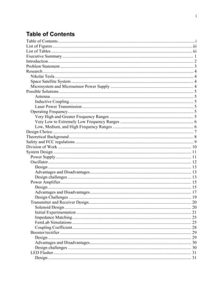 i



Table of Contents
Table of Contents............................................................................................................................. i
List of Figures ................................................................................................................................ iii
List of Tables ................................................................................................................................. iii
Executive Summary ........................................................................................................................ 1
Introduction..................................................................................................................................... 2
Problem Statement .......................................................................................................................... 3
Research.......................................................................................................................................... 4
   Nikolai Tesla............................................................................................................................... 4
   Space Satellite System ................................................................................................................ 4
   Microsystem and Microsensor Power Supply ............................................................................ 4
Possible Solutions ........................................................................................................................... 5
     Antenna ................................................................................................................................... 5
     Inductive Coupling.................................................................................................................. 5
     Laser Power Transmission...................................................................................................... 5
   Operating Frequency................................................................................................................... 5
     Very High and Greater Frequency Ranges ............................................................................. 5
     Very Low to Extremely Low Frequency Ranges ................................................................... 6
     Low, Medium, and High Frequency Ranges .......................................................................... 6
Design Choice................................................................................................................................. 7
Theoretical Background.................................................................................................................. 8
Safety and FCC regulations ............................................................................................................ 9
Division of Work .......................................................................................................................... 10
System Design .............................................................................................................................. 11
   Power Supply ............................................................................................................................ 11
   Oscillator................................................................................................................................... 12
     Design ................................................................................................................................... 13
     Advantages and Disadvantages............................................................................................. 13
     Design challenges ................................................................................................................. 13
   Power Amplifier........................................................................................................................ 15
     Design ................................................................................................................................... 15
     Advantages and Disadvantages............................................................................................. 17
     Design Challenges ................................................................................................................ 19
   Transmitter and Receiver Design.............................................................................................. 20
     Solenoid Design .................................................................................................................... 20
     Initial Experimentation ......................................................................................................... 21
     Impedance Matching............................................................................................................. 25
     FemLab Simulations ............................................................................................................. 25
     Coupling Coefficient............................................................................................................. 28
   Booster/rectifier ........................................................................................................................ 29
     Design ................................................................................................................................... 29
     Advantages and Disadvantages............................................................................................. 30
     Design challenges ................................................................................................................. 30
   LED Flasher .............................................................................................................................. 31
     Design ................................................................................................................................... 31
 