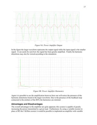 17

  8.0V




  4.0V




     0V




  -4.0V




  -8.0V
          0s               5us         10us     15us       20us   25us            30us   35us     40us      45us   50us
               V(R4:2)      V(V5:+)
                                                                  Time

                                                 Figure 9A: Power Amplifier Output

In the figure the larger waveform represents the output signal while the input signal is the smaller
signal. It can easily be seen how the signal has been greatly amplified. Finally the harmonic
distortions may also be viewed according to the simulation.
          6.0V




          4.0V




          2.0V




               0V
                 0Hz                   1.0MHz          2.0MHz            3.0MHz          4.0MHz          5.0MHz       6.0MHz
                       V(R4:2)   V(V5:+)
                                                                    Frequency

                                                Figure 9B: Power Amplifier Harmonics

Again it is possible to see the amplification however here one will notice the presence of the
harmonic distortions found in the larger waveform. Due to the presence of the feedback loop
connected to the emitters of the BJTs the harmonics are minimal.

Advantages and Disadvantages
The overall advantages to the amplifier are quite apparent, this system is capable of greatly
increasing the power transmitted to a given load. Furthermore, by using a variable resistor in
place of R5 the 5 KOhm resistor it would be possible to implement an amplifier with variable
 