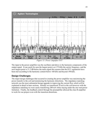 19




                                Figure 11: Power Amplifier FFT

The input to the power amplifier was the oscillator and above is the harmonic components of the
output signal. It can easily be seen the largest point is at 175 kHz the carrier frequency, and the
next largest point is 21.2 dB below the main signal this ensures that the FCC regulations have
been met according to the harmonic content below 160 kHz and beyond 190 kHz.

Design Challenges
The major design challenges that occurred in creating the power amplifier was maximizing the
power transfer to the coil and minimizing the harmonic distortions. The impedance matching
network was the most substantial design upgrade in improving the current flow which will be
explained in detail in later sections. Initially we transferred 70 mA to the coil however with the
impedance matching we were easily transferring 200 mA while staying under the one watt power
limitation. Finally, the feedback control through the preamplifier allowed the class B amplifier
to work for our project even with the transition distortions.
 