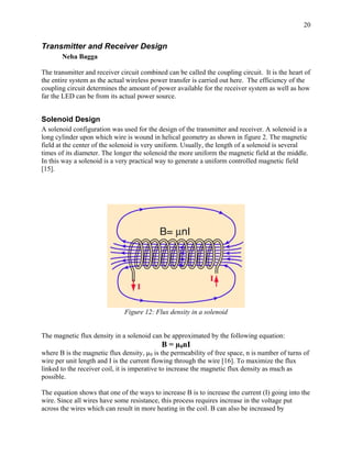 20


Transmitter and Receiver Design
       Neha Bagga

The transmitter and receiver circuit combined can be called the coupling circuit. It is the heart of
the entire system as the actual wireless power transfer is carried out here. The efficiency of the
coupling circuit determines the amount of power available for the receiver system as well as how
far the LED can be from its actual power source.


Solenoid Design
A solenoid configuration was used for the design of the transmitter and receiver. A solenoid is a
long cylinder upon which wire is wound in helical geometry as shown in figure 2. The magnetic
field at the center of the solenoid is very uniform. Usually, the length of a solenoid is several
times of its diameter. The longer the solenoid the more uniform the magnetic field at the middle.
In this way a solenoid is a very practical way to generate a uniform controlled magnetic field
[15].




                              Figure 12: Flux density in a solenoid


The magnetic flux density in a solenoid can be approximated by the following equation:
                                            B = µ0nI
where B is the magnetic flux density, µ0 is the permeability of free space, n is number of turns of
wire per unit length and I is the current flowing through the wire [16]. To maximize the flux
linked to the receiver coil, it is imperative to increase the magnetic flux density as much as
possible.

The equation shows that one of the ways to increase B is to increase the current (I) going into the
wire. Since all wires have some resistance, this process requires increase in the voltage put
across the wires which can result in more heating in the coil. B can also be increased by
 