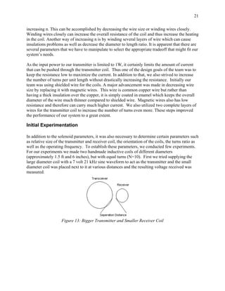 21

increasing n. This can be accomplished by decreasing the wire size or winding wires closely.
Winding wires closely can increase the overall resistance of the coil and thus increase the heating
in the coil. Another way of increasing n is by winding several layers of wire which can cause
insulations problems as well as decrease the diameter to length ratio. It is apparent that there are
several parameters that we have to manipulate to select the appropriate tradeoff that might fit our
system’s needs.

As the input power to our transmitter is limited to 1W, it certainly limits the amount of current
that can be pushed through the transmitter coil. Thus one of the design goals of the team was to
keep the resistance low to maximize the current. In addition to that, we also strived to increase
the number of turns per unit length without drastically increasing the resistance. Initially our
team was using shielded wire for the coils. A major advancement was made in decreasing wire
size by replacing it with magnetic wires. This wire is common copper wire but rather than
having a thick insulation over the copper, it is simply coated in enamel which keeps the overall
diameter of the wire much thinner compared to shielded wire. Magnetic wires also has low
resistance and therefore can carry much higher current. We also utilized two complete layers of
wires for the transmitter coil to increase the number of turns even more. These steps improved
the performance of our system to a great extent.

Initial Experimentation

In addition to the solenoid parameters, it was also necessary to determine certain parameters such
as relative size of the transmitter and receiver coil, the orientation of the coils, the turns ratio as
well as the operating frequency. To establish these parameters, we conducted few experiments.
For our experiments we made two handmade inductive coils of different diameters
(approximately 1.5 ft and 6 inches), but with equal turns (N=10). First we tried supplying the
large diameter coil with a 7 volt 21 kHz sine waveform to act as the transmitter and the small
diameter coil was placed next to it at various distances and the resulting voltage received was
measured.




                    Figure 13: Bigger Transmitter and Smaller Receiver Coil
 
