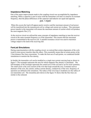 25


Impedance Matching
One of the major improvements made to the coupling circuit was accomplished by impedance
matching. When a capacitor is put in series with the transmitter coil and it is tuned to its resonant
frequency, then the phase differences of the capacitor and inductor are equal and opposite.
                                          jwL =-1/jwC
 When this occurs the load will appear purely resistive and the maximum amount of real power
will be transferred into the transmission coil as voltage and current are in phase. This maximum
power transfer to the transmitter will ensure the maximum amount of current which will produce
the most magnetic flux [17].

At the receiver circuit we utilized the same concepts of impedance matching to tune the receiver
circuit to the same resonant frequency as of the transmitter. This ensures that the maximum
power is transmitted to the receiver coil. A parallel resonance circuit was used to maximize
voltage output to the load at the receiving end.


FemLab Simulations
During experimentation with the coupling circuit, we noticed that certain alignments of the coils
result in more power transfers than the others. This essentially means that at certain points at the
2 feet distance flux lines concentrate. To make the best use of such points, we conducted femlab
simulations to monitor the flux density.

In femlab, the transmitter coil can be modeled as a single turn current carrying loop as shown in
figure 3. The rectangle represents the area for which magnetic flux density is calculated. The
left boundary of the rectangle represents the central axis of the coil and is set for axial symmetry.
The small circle is the cross section of the wire that loops around the axis. Constants such as
diameter of the wire, the current, surface current density, conductivity of the wire, frequency of
operation are defined in the simulation. The radius of the wire loop is modeled over the radius of
our transmitter coil. The streamline plot shown in the figure 16 shows that the flux lines are
similar to the solenoid.
 