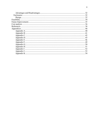 ii

     Advantages and Disadvantages............................................................................................. 32
  Enclosures ................................................................................................................................. 32
     Design ................................................................................................................................... 32
Feasibility...................................................................................................................................... 34
Future Improvements .................................................................................................................... 35
Cost analysis ................................................................................................................................. 36
References..................................................................................................................................... 38
Appendices.................................................................................................................................... 40
     Appendix A........................................................................................................................... 40
     Appendix B ........................................................................................................................... 41
     Appendix C ........................................................................................................................... 42
     Appendix D........................................................................................................................... 43
     Appendix E ........................................................................................................................... 46
     Appendix F............................................................................................................................ 49
     Appendix G........................................................................................................................... 50
     Appendix H........................................................................................................................... 51
     Appendix I ............................................................................................................................ 52
     Appendix J ............................................................................................................................ 53
     Appendix K........................................................................................................................... 54
 