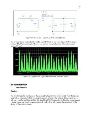 29




                    Figure 19: Schematic Diagram of the Coupling Circuit

The average power received at the load is around 400uW as shown in figure 20. Our system
outputs 100uW approximately. Thus we can see that our actual system follows the model
reasonably well.




                Figure 20: Output of the Pspice Simulation for Received power



Booster/rectifier
       Samuel Lewis

Design

The booster/rectifier was based on the cascaded voltage booster circuit in [3]. Their design was
used to feed a capacitor which powered the control circuitry. Our original design was to use a
full wave rectifier and then feed the DC signal to a DC-DC converter to obtain the proper output
voltage. Using one circuit to accomplish both goals effectively reduces the complexity of the
design of the receiver circuit.
 
