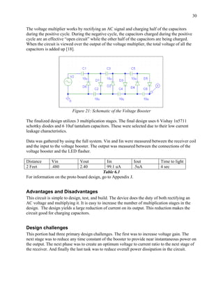 30

The voltage multiplier works by rectifying an AC signal and charging half of the capacitors
during the positive cycle. During the negative cycle, the capacitors charged during the positive
cycle are an effective “open circuit” while the other half of the capacitors are being charged.
When the circuit is viewed over the output of the voltage multiplier, the total voltage of all the
capacitors is added up [18].




                           Figure 21: Schematic of the Voltage Booster

The finalized design utilizes 3 multiplication stages. The final design uses 6 Vishay 1n5711
schottky diodes and 6 10uf tantalum capacitors. These were selected due to their low current
leakage characteristics.

Data was gathered by using the full system. Vin and Iin were measured between the receiver coil
and the input to the voltage booster. The output was measured between the connections of the
voltage booster and the LED flasher.

Distance      Vin              Vout          Iin             Iout              Time to light
2 Feet        .480             2.40          99.1 uA         .5uA              4 sec
                                           Table 6.1
For information on the proto board design, go to Appendix J.


Advantages and Disadvantages
This circuit is simple to design, test, and build. The device does the duty of both rectifying an
AC voltage and multiplying it. It is easy to increase the number of multiplication stages in the
design. The design yields a large reduction of current on its output. This reduction makes the
circuit good for charging capacitors.


Design challenges
This portion had three primary design challenges. The first was to increase voltage gain. The
next stage was to reduce any time constant of the booster to provide near instantaneous power on
the output. The next phase was to create an optimum voltage to current ratio to the next stage of
the receiver. And finally the last task was to reduce overall power dissipation in the circuit.
 