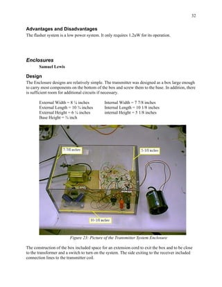 32


Advantages and Disadvantages
The flasher system is a low power system. It only requires 1.2uW for its operation.




Enclosures
       Samuel Lewis

Design
The Enclosure designs are relatively simple. The transmitter was designed as a box large enough
to carry most components on the bottom of the box and screw them to the base. In addition, there
is sufficient room for additional circuits if necessary.

       External Width = 8 ¼ inches           Internal Width = 7 7/8 inches
       External Length = 10 ¾ inches         Internal Length = 10 1/8 inches
       External Height = 6 ¼ inches          internal Height = 5 1/8 inches
       Base Height = ¾ inch




                         Figure 23: Picture of the Transmitter System Enclosure

The construction of the box included space for an extension cord to exit the box and to be close
to the transformer and a switch to turn on the system. The side exiting to the receiver included
connection lines to the transmitter coil.
 
