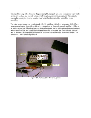 33



On one of the long sides closest to the power amplifier circuit, test point connections were made
to measure voltage and current, with a switch to activate current measurement. This side also
included a connection point to tune the receiver coil and an adjust the gain of the power
amplifier.

The receiver enclosure was a radio shack 5x2.5x2 inch box. Initially, 4 holes were drilled for a
tunable capacitor on the receiver side, wire connections to the receiving coil, and for 2 LEDs to
be seen from the top. The capacitor was removed from the box to allow measurement connection
points outside of the box. Additional pieces of material were made and fitted into the receiver
box to hold the circuitry close enough to the top of the box and to hold the circuits steady. The
material is a non conducting material.




                           Figure 24: Picture of the Receiver System
 