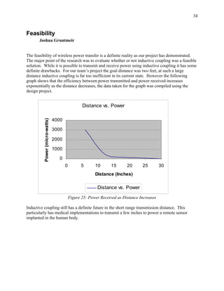 34



Feasibility
       Joshua Gruntmeir


The feasibility of wireless power transfer is a definite reality as our project has demonstrated.
The major point of the research was to evaluate whether or not inductive coupling was a feasible
solution. While it is possible to transmit and receive power using inductive coupling it has some
definite drawbacks. For our team’s project the goal distance was two feet, at such a large
distance inductive coupling is far too inefficient in its current state. However the following
graph shows that the efficiency between power transmitted and power received increases
exponentially as the distance decreases, the data taken for the graph was compiled using the
design project.


                                                  Distance vs. Power

                                4000
          Power (micro-watts)




                                3000

                                2000

                                1000

                                   0
                                       0          5      10       15      20      25         30
                                                         Distance (Inches)

                                                          Distance vs. Power
                                           Figure 25: Power Received as Distance Increases

Inductive coupling still has a definite future in the short range transmission distance. This
particularly has medical implementations to transmit a few inches to power a remote sensor
implanted in the human body.
 