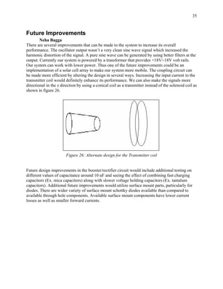 35



Future Improvements
        Neha Bagga
There are several improvements that can be made to the system to increase its overall
performance. The oscillator output wasn’t a very clean sine wave signal which increased the
harmonic distortion of the signal. A pure sine wave can be generated by using better filters at the
output. Currently our system is powered by a transformer that provides +18V/-18V volt rails.
Our system can work with lower power. Thus one of the future improvements could be an
implementation of a solar cell array to make our system more mobile. The coupling circuit can
be made more efficient by altering the design in several ways. Increasing the input current to the
transmitter coil would definitely enhance its performance. We can also make the signals more
directional in the z direction by using a conical coil as a transmitter instead of the solenoid coil as
shown in figure 26.




                        Figure 26: Alternate design for the Transmitter coil


Future design improvements in the booster/rectifier circuit would include additional testing on
different values of capacitance around 10 uF and seeing the effect of combining fast charging
capacitors (Ex. mica capacitors) along with slower voltage holding capacitors (Ex. tantalum
capacitors). Additional future improvements would utilize surface mount parts, particularly for
diodes. There are wider variety of surface mount schottky diodes available than compared to
available through hole components. Available surface mount components have lower current
losses as well as smaller forward currents.
 