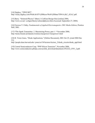 39

[14] Digikey, “TIP42 BJT”,
http://rocky.digikey.com/WebLib/ST%20Micro/Web%20Data/TIP41A,B,C_42A,C.pdf.

[15] Barry. “Solenoid Physics” (Barry’s CoilGun Design Site) [online] 2004,
http://www.oz.net/~coilgun/theory/solenoidphysics.htm (Accessed: September 27, 2004).

[16] Fawwaz T. Ulaby, Fundamentals of Applied Electromagnetics 2001 Media Edition, Prentice
Hall, 2001.

[17] “The Spark Transmitter. 2. Maximising Power, part 1. “ November 2004,
http://home.freeuk.net/dunckx/wireless/maxpower1/maxpower1.html

[18] R. Victor Jones, “Diode Applications,” [Online Document], 2001 Oct 25, [cited 2004 Dec
11],
http://people.deas.harvard.edu/~jones/es154/lectures/lecture_2/diode_circuits/diode_appl.html

[19] Central Semiconductor Corp, “PNP Silicon Transistor”, November 2004,
http://www.semiconductors.philips.com/acrobat_download/datasheets/2N2222_CNV_2.pdf.
 