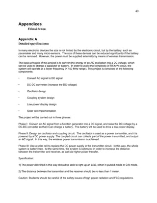 40



Appendices
        Fifonsi Senou


Appendix A
Detailed specifications:

In many electronic devices the size is not limited by the electronic circuit, but by the battery; such as
pacemaker and many micro-sensors. The size of these devices can be reduced significantly if the battery
can be removed. However, the power must be supplied externally by means of wireless transmission.

The basic principle of this project is to convert the energy of an AC oscillation into a DC voltage, which
can be used to charge a capacitor or battery. In order to avoid the complexity of RF/MW circuit, the
system will operate at a lower frequency (< 100 MHz range). This project is consisted of the following
components:

•      Convert AC signal to DC signal

•      DC-DC converter (increase the DC voltage)

•      Oscillator design

•      Coupling system design

•      Low power display design

•      Solar cell implementation

The project will be carried out in three phases:

Phase I: Convert an AC signal from a function generator into a DC signal, and raise the DC voltage by a
DC-DC converter so that it can charge a battery. The battery will be used to drive a low power display.

Phase II: Design an oscillator and coupling circuit. The oscillator is used as a power transmitter, and it is
powered by a DC power supply. The coupled circuit can collects part of the power transmitted, and output
an AC signal. In this way, the wireless power transmission is achieved.

Phase III: Use a solar cell to replace the DC power supply in the transmitter circuit. In this way, the whole
system is battery free. At the same time, the system is optimized in order to increase the distance
between the transmitter and receiver, as well as higher power transfer.

Specification:

1) The power delivered in this way should be able to light up an LED, either in pulsed mode or CW mode.

2) The distance between the transmitter and the receiver should be no less than 1 meter.

Caution: Students should be careful of the safety issues of high power radiation and FCC regulations.
 