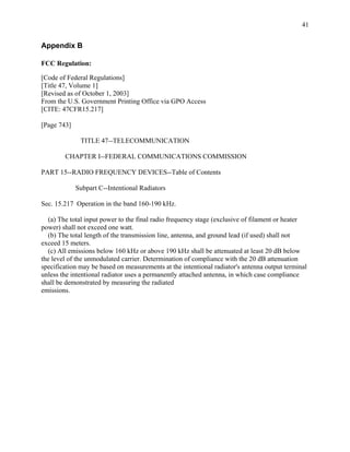 41


Appendix B

FCC Regulation:

[Code of Federal Regulations]
[Title 47, Volume 1]
[Revised as of October 1, 2003]
From the U.S. Government Printing Office via GPO Access
[CITE: 47CFR15.217]

[Page 743]

              TITLE 47--TELECOMMUNICATION

        CHAPTER I--FEDERAL COMMUNICATIONS COMMISSION

PART 15--RADIO FREQUENCY DEVICES--Table of Contents

             Subpart C--Intentional Radiators

Sec. 15.217 Operation in the band 160-190 kHz.

  (a) The total input power to the final radio frequency stage (exclusive of filament or heater
power) shall not exceed one watt.
  (b) The total length of the transmission line, antenna, and ground lead (if used) shall not
exceed 15 meters.
  (c) All emissions below 160 kHz or above 190 kHz shall be attenuated at least 20 dB below
the level of the unmodulated carrier. Determination of compliance with the 20 dB attenuation
specification may be based on measurements at the intentional radiator's antenna output terminal
unless the intentional radiator uses a permanently attached antenna, in which case compliance
shall be demonstrated by measuring the radiated
emissions.
 