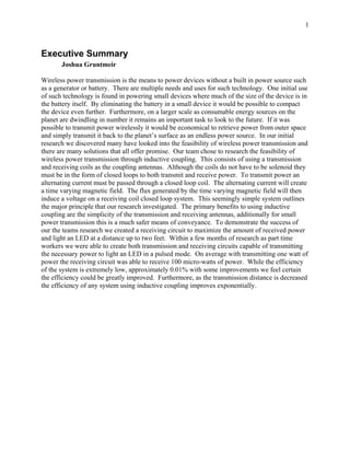 1



Executive Summary
       Joshua Gruntmeir

Wireless power transmission is the means to power devices without a built in power source such
as a generator or battery. There are multiple needs and uses for such technology. One initial use
of such technology is found in powering small devices where much of the size of the device is in
the battery itself. By eliminating the battery in a small device it would be possible to compact
the device even further. Furthermore, on a larger scale as consumable energy sources on the
planet are dwindling in number it remains an important task to look to the future. If it was
possible to transmit power wirelessly it would be economical to retrieve power from outer space
and simply transmit it back to the planet’s surface as an endless power source. In our initial
research we discovered many have looked into the feasibility of wireless power transmission and
there are many solutions that all offer promise. Our team chose to research the feasibility of
wireless power transmission through inductive coupling. This consists of using a transmission
and receiving coils as the coupling antennas. Although the coils do not have to be solenoid they
must be in the form of closed loops to both transmit and receive power. To transmit power an
alternating current must be passed through a closed loop coil. The alternating current will create
a time varying magnetic field. The flux generated by the time varying magnetic field will then
induce a voltage on a receiving coil closed loop system. This seemingly simple system outlines
the major principle that our research investigated. The primary benefits to using inductive
coupling are the simplicity of the transmission and receiving antennas, additionally for small
power transmission this is a much safer means of conveyance. To demonstrate the success of
our the teams research we created a receiving circuit to maximize the amount of received power
and light an LED at a distance up to two feet. Within a few months of research as part time
workers we were able to create both transmission and receiving circuits capable of transmitting
the necessary power to light an LED in a pulsed mode. On average with transmitting one watt of
power the receiving circuit was able to receive 100 micro-watts of power. While the efficiency
of the system is extremely low, approximately 0.01% with some improvements we feel certain
the efficiency could be greatly improved. Furthermore, as the transmission distance is decreased
the efficiency of any system using inductive coupling improves exponentially.
 