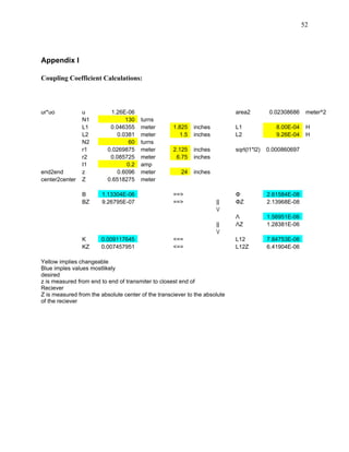 52




Appendix I

Coupling Coefficient Calculations:



ur*uo           u          1.26E-06                                         area2          0.02308686    meter^2
                N1               130    turns
                L1         0.046355     meter       1.825    inches         L1               8.00E-04    H
                L2            0.0381    meter          1.5   inches         L2               9.26E-04    H
                N2                60    turns
                r1        0.0269875     meter       2.125    inches         sqrt(l1*l2)   0.000860697
                r2         0.085725     meter        6.75    inches
                I1                0.2   amp
end2end         z             0.6096    meter          24    inches
center2center   Z         0.6518275     meter

                B       1.13304E-06                 ==>                     Φ             2.61584E-08
                BZ      9.26795E-07                 ==>               ||    ΦZ            2.13968E-08
                                                                      /
                                                                            Λ             1.56951E-06
                                                                      ||    ΛZ            1.28381E-06
                                                                      /
                K      0.009117645                  <==                     L12           7.84753E-06
                KZ     0.007457951                  <==                     L12Z          6.41904E-06

Yellow implies changeable
Blue imples values mostlikely
desired
z is measured from end to end of transmiter to closest end of
Reciever
Z is measured from the absolute center of the transciever to the absolute
of the reciever
 